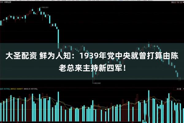 大圣配资 鲜为人知：1939年党中央就曾打算由陈老总来主持新四军！
