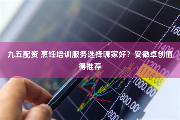 九五配资 烹饪培训服务选择哪家好？安徽卓创值得推荐