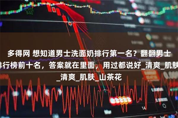 多得网 想知道男士洗面奶排行第一名？翻翻男士洗面奶排行榜前十名，答案就在里面，用过都说好_清爽_肌肤_山茶花
